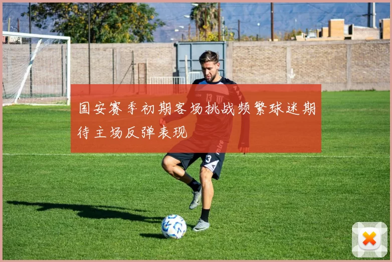 国安赛季初期客场挑战频繁球迷期待主场反弹表现