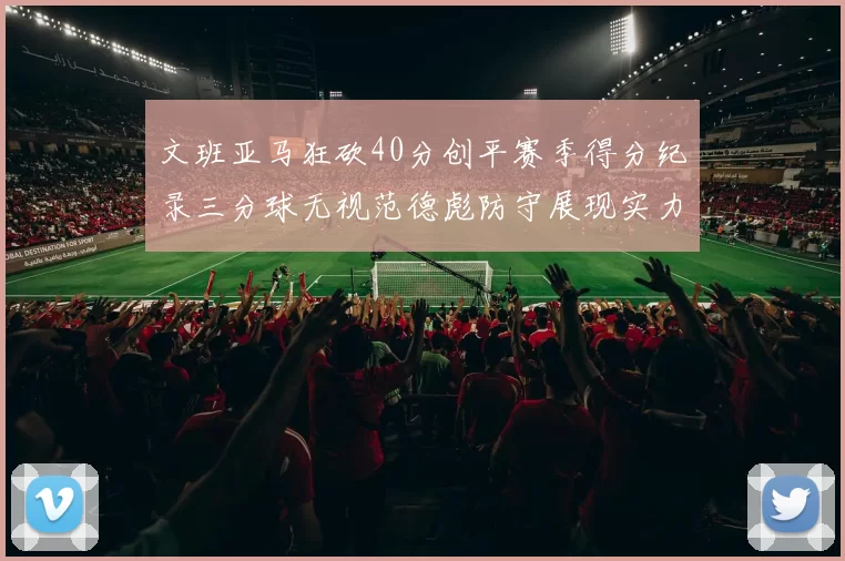文班亚马狂砍40分创平赛季得分纪录三分球无视范德彪防守展现实力
