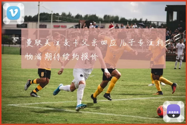 曼联关注麦卡父亲回应儿子专注利物浦期待续约报价